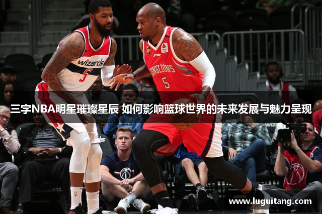 三字NBA明星璀璨星辰 如何影响篮球世界的未来发展与魅力呈现