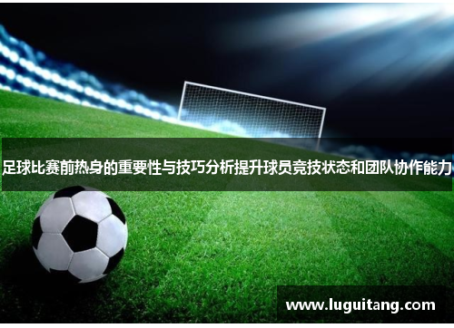 足球比赛前热身的重要性与技巧分析提升球员竞技状态和团队协作能力